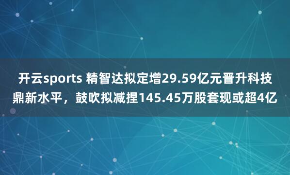 开云sports 精智达拟定增29.59亿元晋升科技鼎新水平，鼓吹拟减捏145.45万股套现或超4亿