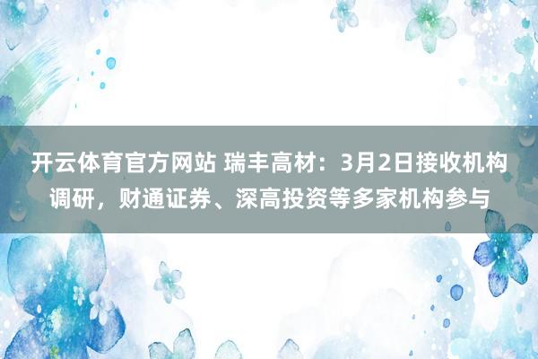 开云体育官方网站 瑞丰高材：3月2日接收机构调研，财通证券、深高投资等多家机构参与