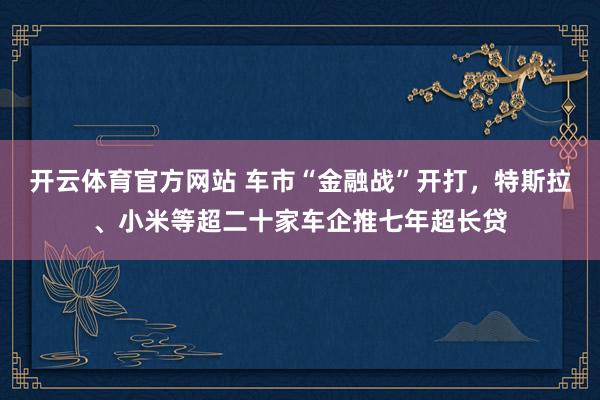 开云体育官方网站 车市“金融战”开打，特斯拉、小米等超二十家车企推七年超长贷