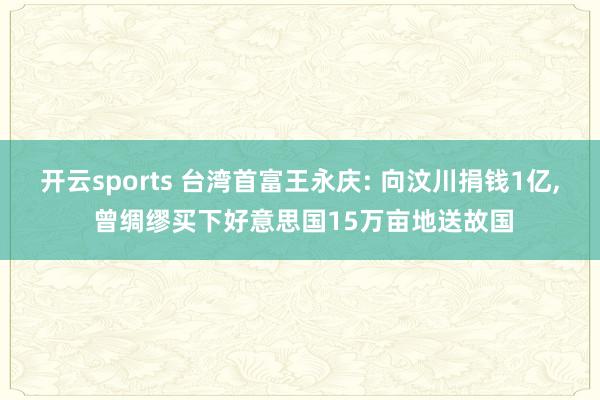 开云sports 台湾首富王永庆: 向汶川捐钱1亿, 曾绸缪买下好意思国15万亩地送故国
