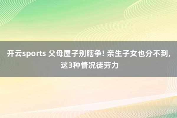 开云sports 父母屋子别瞎争! 亲生子女也分不到, 这3种情况徒劳力