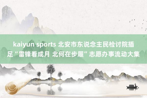 kaiyun sports 北安市东说念主民检讨院插足“雷锋看成月 北何在步履”志愿办事流动大集