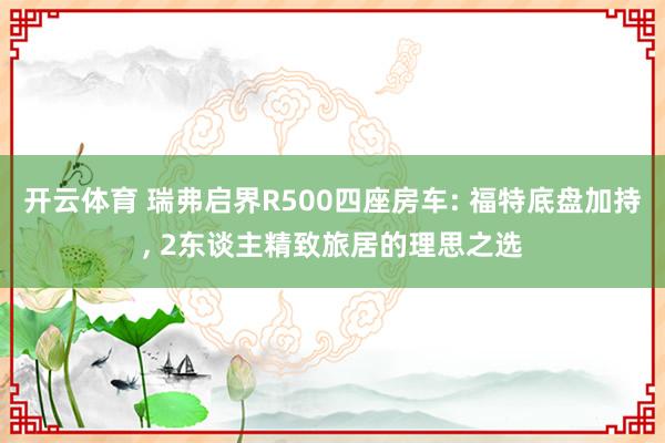 开云体育 瑞弗启界R500四座房车: 福特底盘加持, 2东谈主精致旅居的理思之选