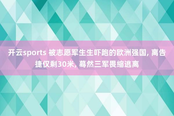 开云sports 被志愿军生生吓跑的欧洲强国, 离告捷仅剩30米, 蓦然三军畏缩逃离