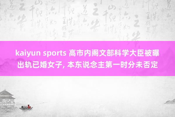 kaiyun sports 高市内阁文部科学大臣被曝出轨已婚女子, 本东说念主第一时分未否定