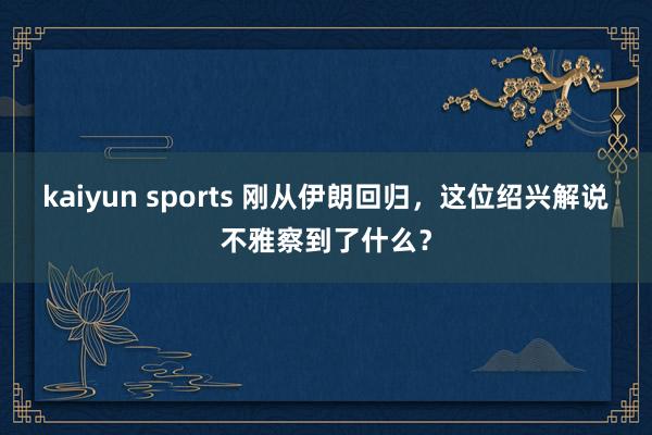 kaiyun sports 刚从伊朗回归，这位绍兴解说不雅察到了什么？