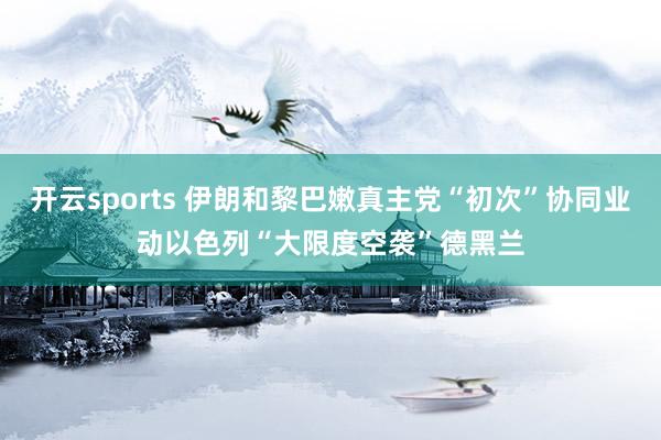 开云sports 伊朗和黎巴嫩真主党“初次”协同业动　以色列“大限度空袭”德黑兰