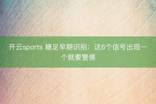 开云sports 糖足早期识别：这6个信号出现一个就要警惕
