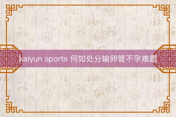 kaiyun sports 何如处分输卵管不孕难题