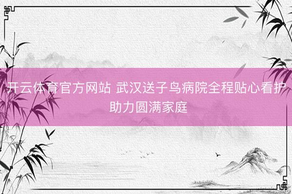 开云体育官方网站 武汉送子鸟病院全程贴心看护 助力圆满家庭