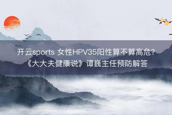 开云sports 女性HPV35阳性算不算高危？《大大夫健康说》谭巍主任预防解答