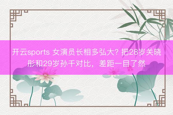 开云sports 女演员长相多弘大? 把28岁关晓彤和29岁孙千对比，差距一目了然