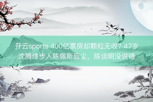 开云sports 400亿票房却颗粒无收? 47岁沈腾终步入陈佩斯后尘，陈谈明没说错