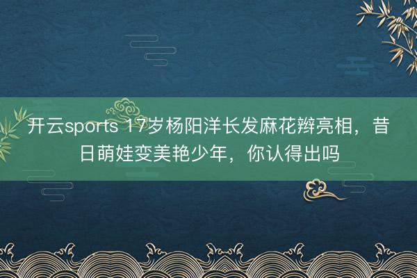 开云sports 17岁杨阳洋长发麻花辫亮相，昔日萌娃变美艳少年，你认得出吗