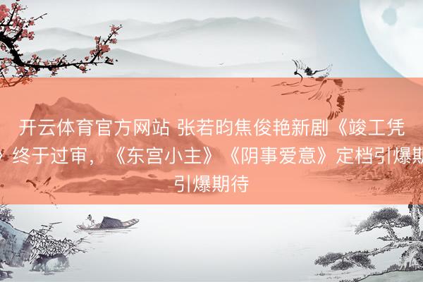 开云体育官方网站 张若昀焦俊艳新剧《竣工凭证》终于过审，《东宫小主》《阴事爱意》定档引爆期待