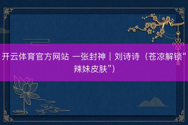 开云体育官方网站 一张封神｜刘诗诗（苍凉解锁“辣妹皮肤”）