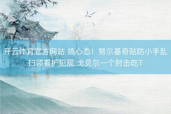 开云体育官方网站 搞心态！努尔基奇贴防小手乱扫领看护犯规 戈贝尔一个肘击吃T