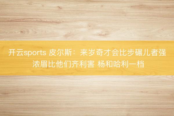 开云sports 皮尔斯：来岁奇才会比步碾儿者强 浓眉比他们齐利害 杨和哈利一档
