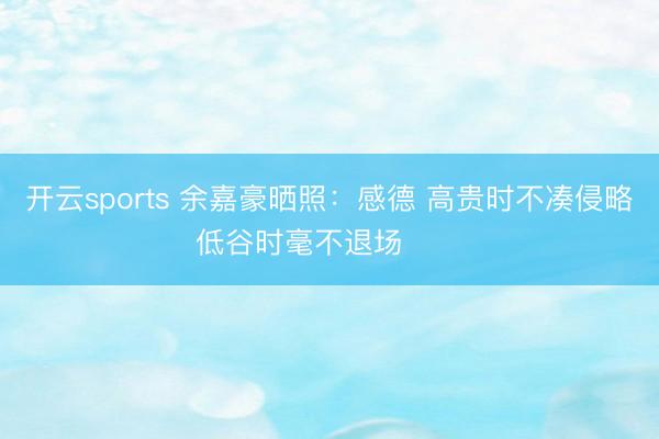 开云sports 余嘉豪晒照：感德 高贵时不凑侵略 低谷时毫不退场 ​​​