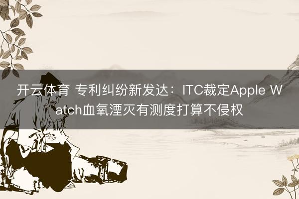 开云体育 专利纠纷新发达：ITC裁定Apple Watch血氧湮灭有测度打算不侵权