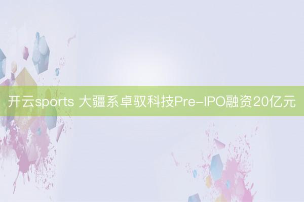 开云sports 大疆系卓驭科技Pre-IPO融资20亿元