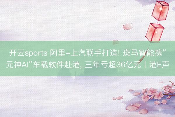 开云sports 阿里+上汽联手打造! 斑马智能携“元神AI”车载软件赴港, 三年亏超36亿元丨港E声