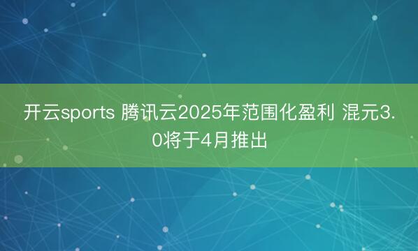 开云sports 腾讯云2025年范围化盈利 混元3.0将于4月推出