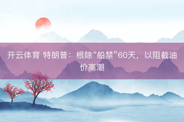 开云体育 特朗普：根除“船禁”60天，以阻截油价高潮