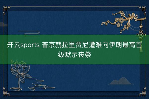 开云sports 普京就拉里贾尼遭难向伊朗最高首级默示丧祭