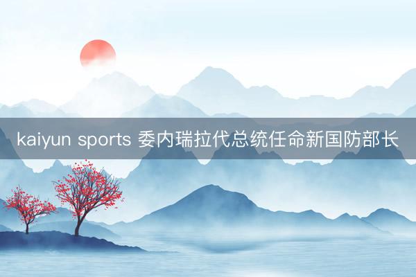 kaiyun sports 委内瑞拉代总统任命新国防部长