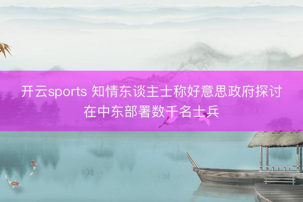 开云sports 知情东谈主士称好意思政府探讨在中东部署数千名士兵