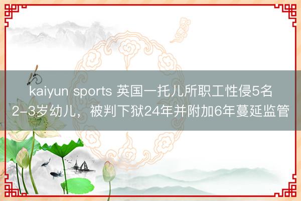 kaiyun sports 英国一托儿所职工性侵5名2-3岁幼儿，被判下狱24年并附加6年蔓延监管
