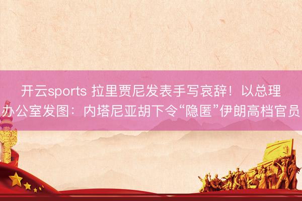 开云sports 拉里贾尼发表手写哀辞！以总理办公室发图：内塔尼亚胡下令“隐匿”伊朗高档官员