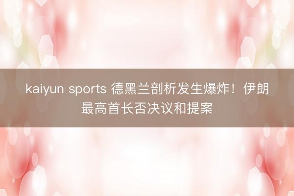 kaiyun sports 德黑兰剖析发生爆炸！伊朗最高首长否决议和提案