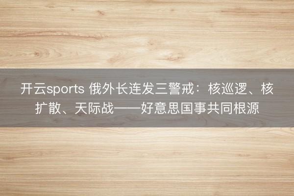 开云sports 俄外长连发三警戒：核巡逻、核扩散、天际战——好意思国事共同根源