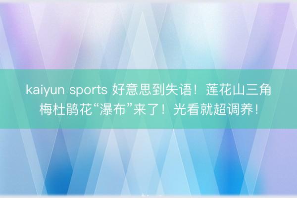 kaiyun sports 好意思到失语！莲花山三角梅杜鹃花“瀑布”来了！光看就超调养！
