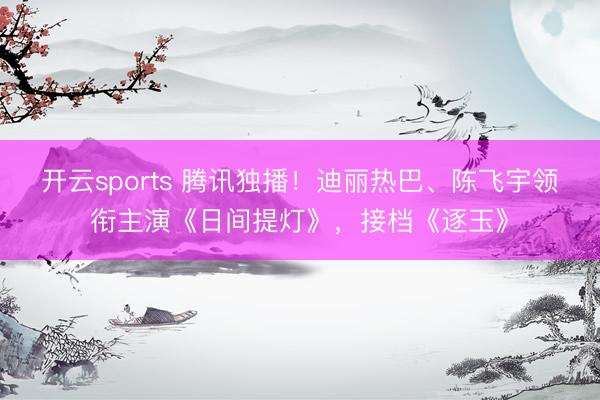 开云sports 腾讯独播!迪丽热巴、陈飞宇领衔主演《日间提灯》,接档《逐玉》
