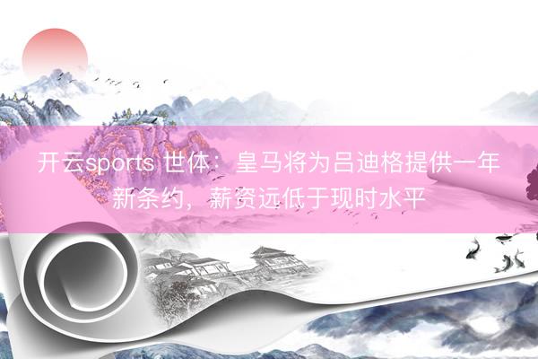 开云sports 世体：皇马将为吕迪格提供一年新条约，薪资远低于现时水平