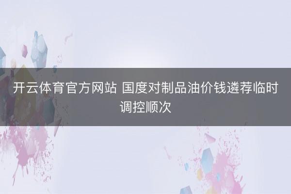 开云体育官方网站 国度对制品油价钱遴荐临时调控顺次