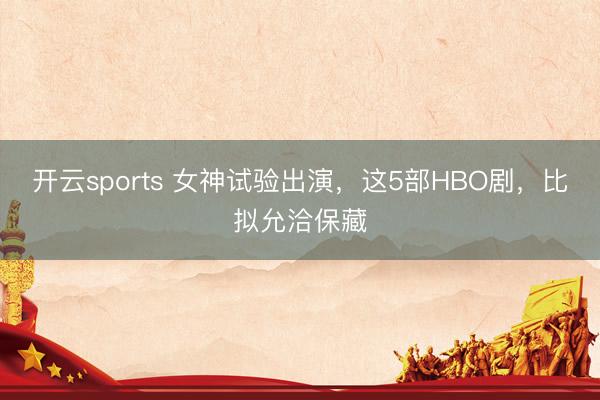 开云sports 女神试验出演，这5部HBO剧，比拟允洽保藏