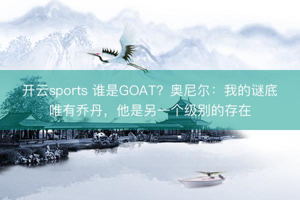 开云sports 谁是GOAT？奥尼尔：我的谜底唯有乔丹，他是另一个级别的存在