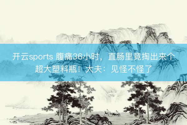 开云sports 腹痛36小时，直肠里竟掏出来个超大塑料瓶！大夫：见怪不怪了