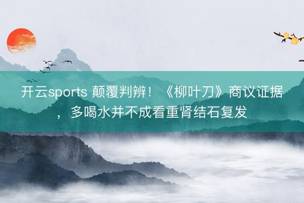开云sports 颠覆判辨！《柳叶刀》商议证据，多喝水并不成看重肾结石复发
