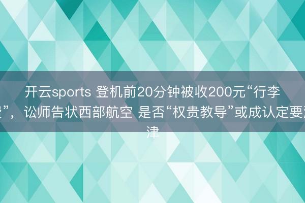 开云sports 登机前20分钟被收200元“行李费”，讼师告状西部航空 是否“权贵教导”或成认定要津
