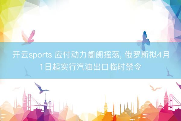 开云sports 应付动力阛阓摇荡, 俄罗斯拟4月1日起实行汽油出口临时禁令
