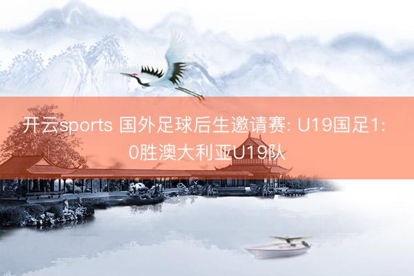 开云sports 国外足球后生邀请赛: U19国足1: 0胜澳大利亚U19队