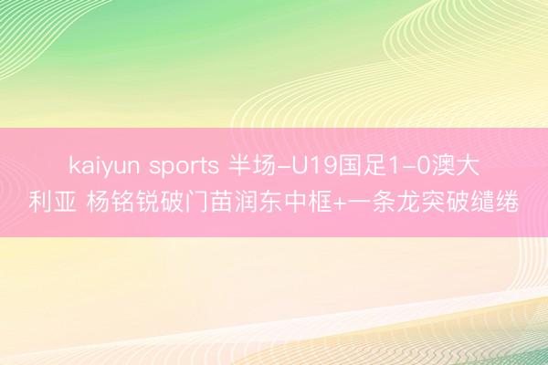 kaiyun sports 半场-U19国足1-0澳大利亚 杨铭锐破门苗润东中框+一条龙突破缱绻