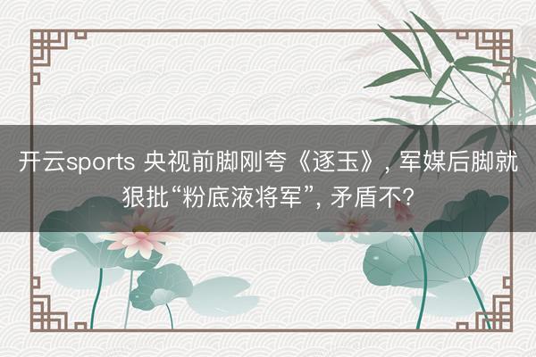 开云sports 央视前脚刚夸《逐玉》, 军媒后脚就狠批“粉底液将军”, 矛盾不?