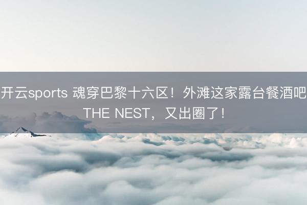 开云sports 魂穿巴黎十六区!外滩这家露台餐酒吧THE NEST,又出圈了!