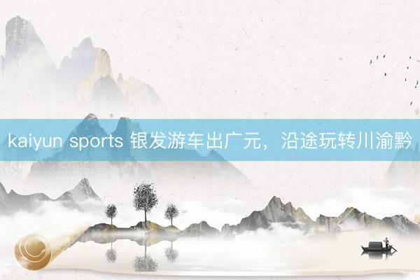 kaiyun sports 银发游车出广元，沿途玩转川渝黔